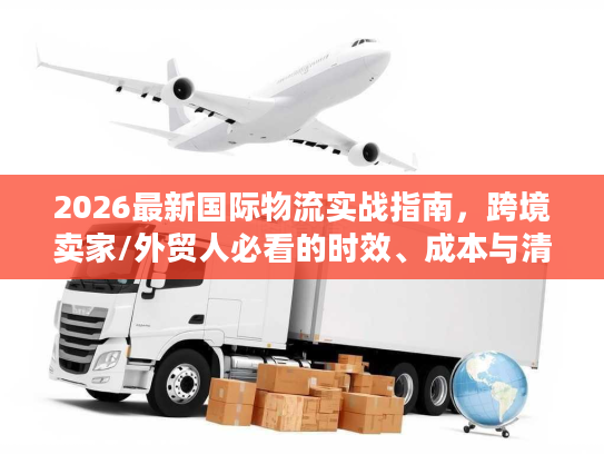2026最新国际物流实战指南，跨境卖家/外贸人必看的时效、成本与清关避坑方案