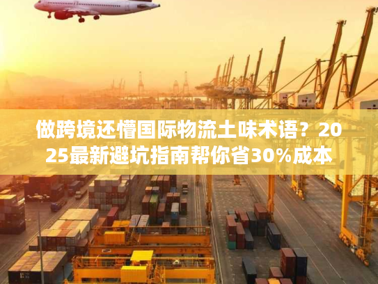 做跨境还懵国际物流土味术语？2025最新避坑指南帮你省30%成本