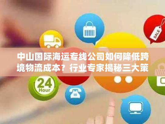 中山国际海运专线公司如何降低跨境物流成本？行业专家揭秘三大策略