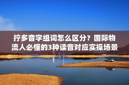 拧多音字组词怎么区分？国际物流人必懂的3种读音对应实操场景