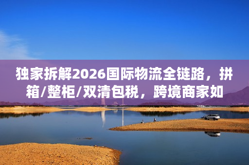 独家拆解2026国际物流全链路，拼箱/整柜/双清包税，跨境商家如何降本30%？
