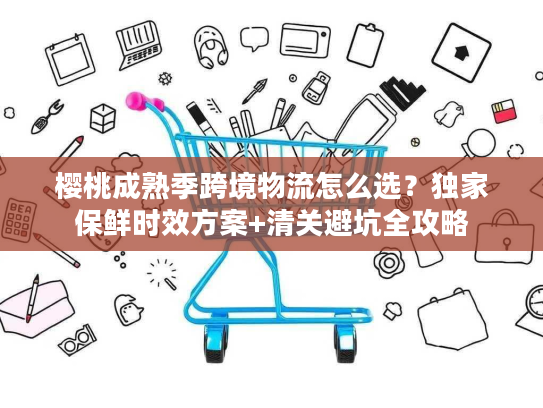 樱桃成熟季跨境物流怎么选？独家保鲜时效方案+清关避坑全攻略