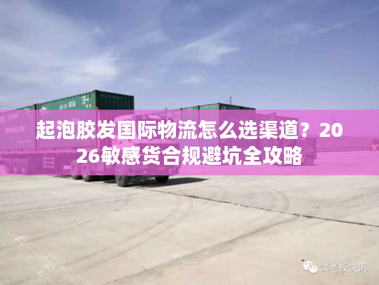 起泡胶发国际物流怎么选渠道？2026敏感货合规避坑全攻略