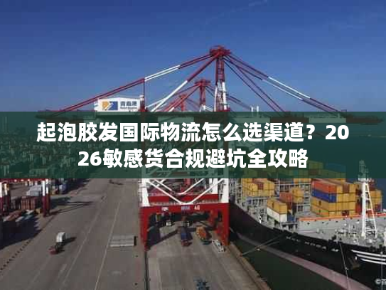 起泡胶发国际物流怎么选渠道？2026敏感货合规避坑全攻略
