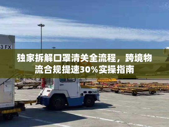 独家拆解口罩清关全流程，跨境物流合规提速30%实操指南