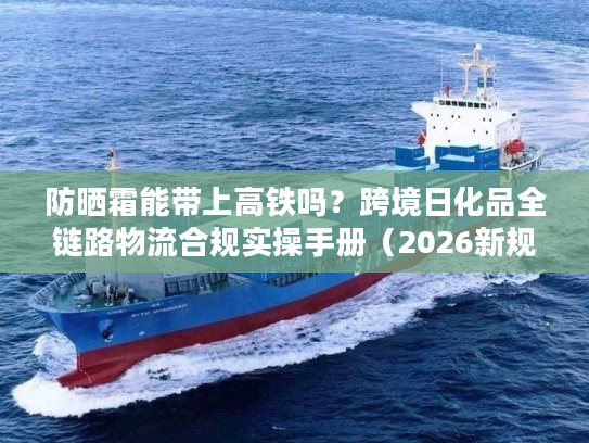 防晒霜能带上高铁吗？跨境日化品全链路物流合规实操手册（2026新规）