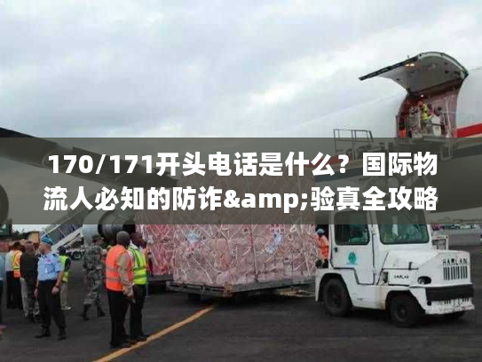 170/171开头电话是什么？国际物流人必知的防诈&验真全攻略