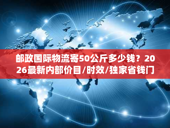 邮政国际物流寄50公斤多少钱？2026最新内部价目/时效/独家省钱门道全揭秘