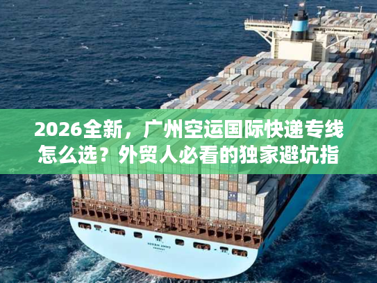 2026全新，广州空运国际快递专线怎么选？外贸人必看的独家避坑指南