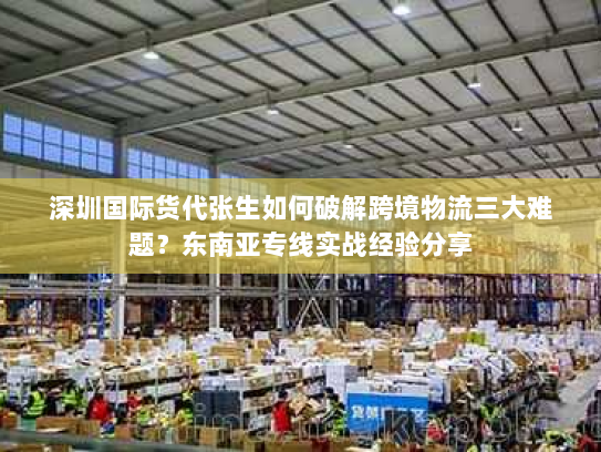 深圳国际货代张生如何破解跨境物流三大难题？东南亚专线实战经验分享