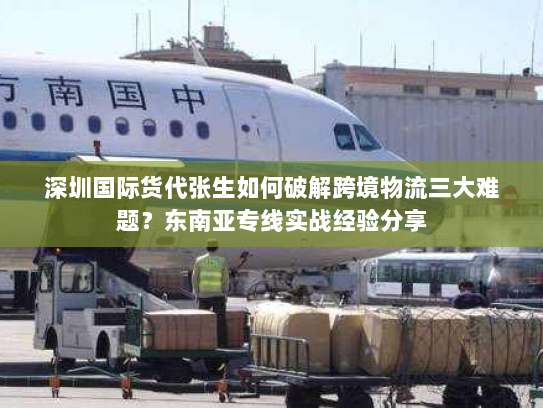 深圳国际货代张生如何破解跨境物流三大难题？东南亚专线实战经验分享
