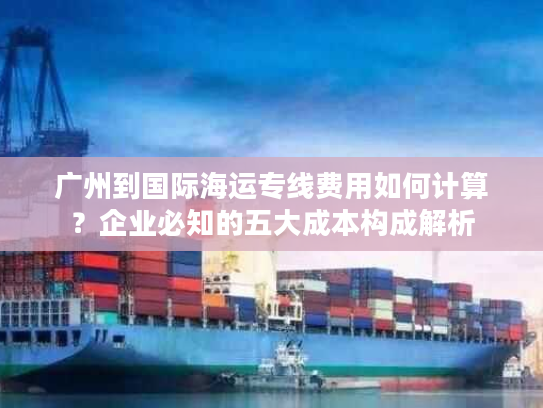 广州到国际海运专线费用如何计算?企业必知的五大成本构成解析 广州到国际海运专线费用如何计算?企业必知的五大成本构成解析