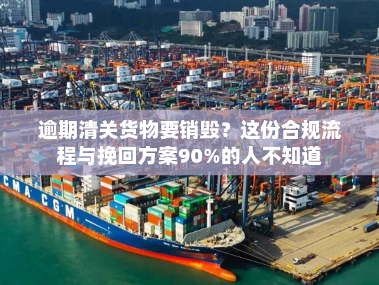逾期清关货物要销毁？这份合规流程与挽回方案90%的人不知道