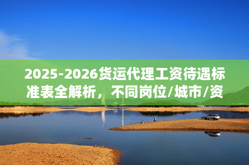 2025-2026货运代理工资待遇标准表全解析，不同岗位/城市/资质薪资差多少？