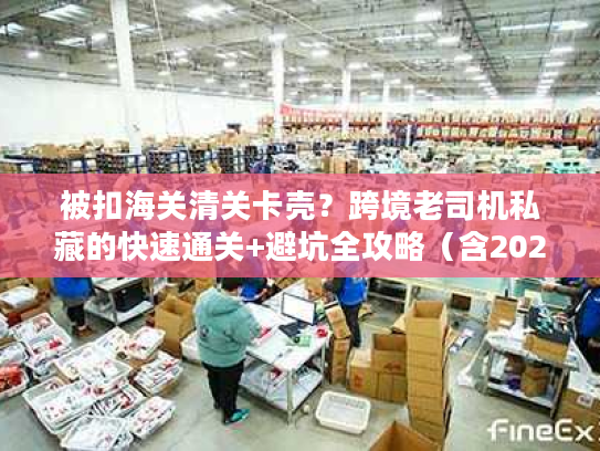 被扣海关清关卡壳？跨境老司机私藏的快速通关+避坑全攻略（含2026最新数据）