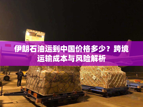 伊朗石油运到中国价格多少？跨境运输成本与风险解析
