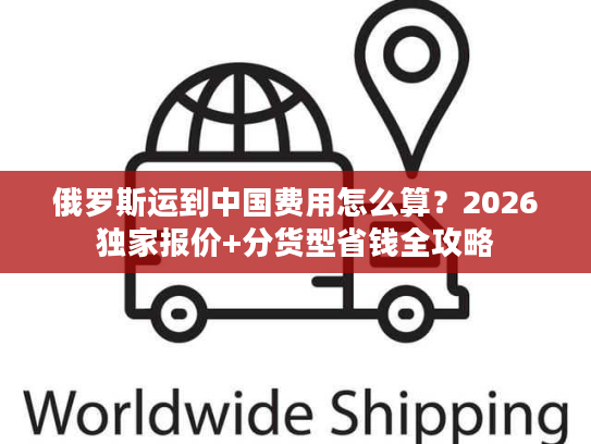 俄罗斯运到中国费用怎么算？2026独家报价+分货型省钱全攻略