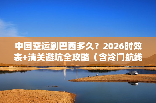 中国空运到巴西多久？2026时效表+清关避坑全攻略（含冷门航线）