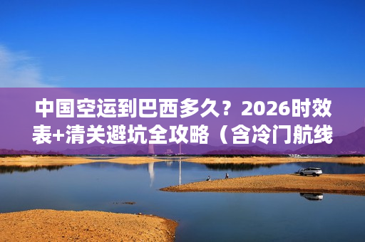中国空运到巴西多久？2026时效表+清关避坑全攻略（含冷门航线）