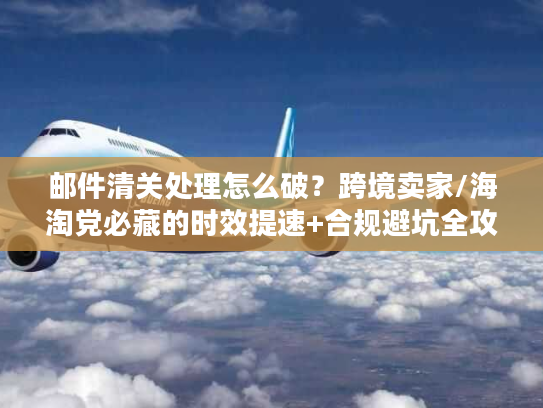邮件清关处理怎么破？跨境卖家/海淘党必藏的时效提速+合规避坑全攻略