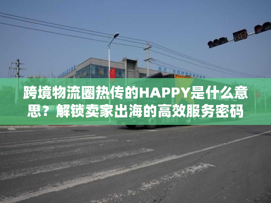 跨境物流圈热传的HAPPY是什么意思？解锁卖家出海的高效服务密码