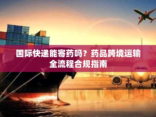 国际快递能寄药吗?药品跨境运输全流程合规指南 国际快递能寄药吗?药品跨境运输全流程合规指南