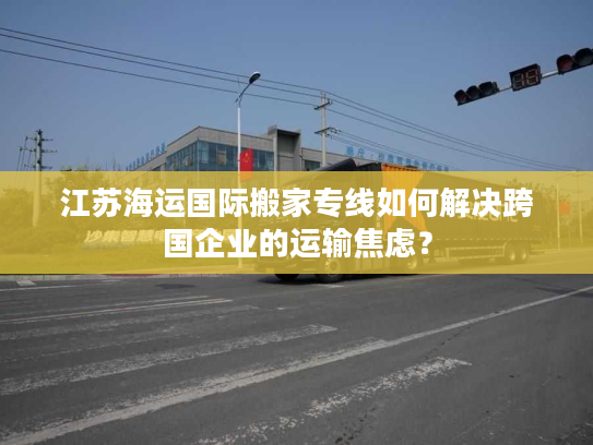 江苏海运国际搬家专线如何解决跨国企业的运输焦虑？