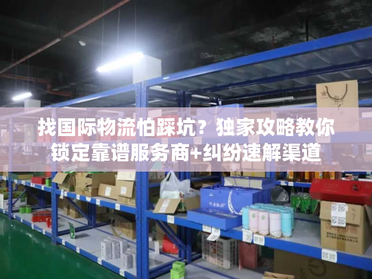 找国际物流怕踩坑？独家攻略教你锁定靠谱服务商+纠纷速解渠道