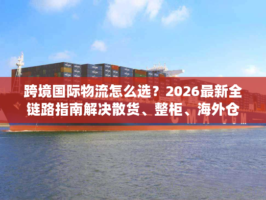 跨境国际物流怎么选？2026最新全链路指南解决散货、整柜、海外仓所有难题