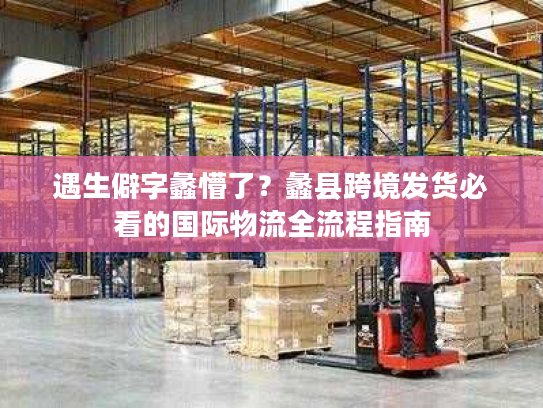 遇生僻字蠡懵了？蠡县跨境发货必看的国际物流全流程指南