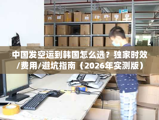 中国发空运到韩国怎么选？独家时效/费用/避坑指南（2026年实测版）