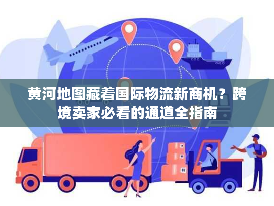 黄河地图藏着国际物流新商机？跨境卖家必看的通道全指南
