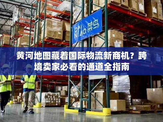 黄河地图藏着国际物流新商机？跨境卖家必看的通道全指南