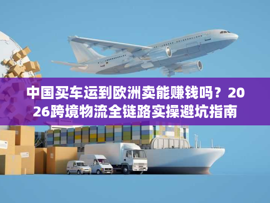 中国买车运到欧洲卖能赚钱吗？2026跨境物流全链路实操避坑指南