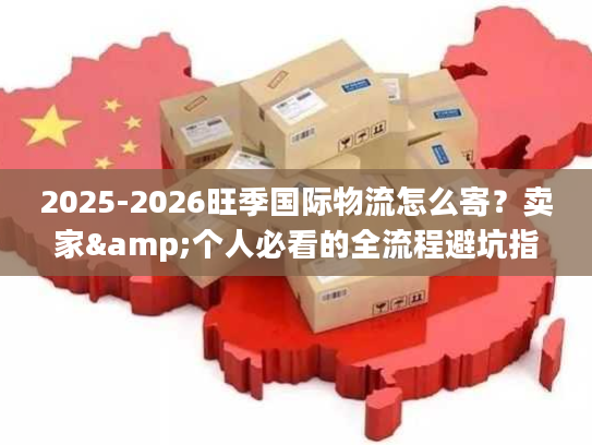 2025-2026旺季国际物流怎么寄？卖家&个人必看的全流程避坑指南