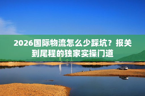 2026国际物流怎么少踩坑？报关到尾程的独家实操门道