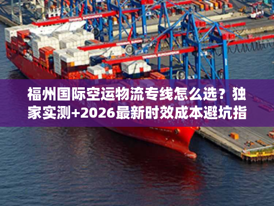 福州国际空运物流专线怎么选？独家实测+2026最新时效成本避坑指南