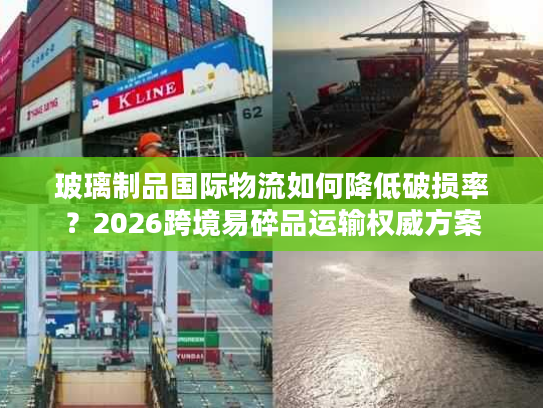 玻璃制品国际物流如何降低破损率？2026跨境易碎品运输权威方案