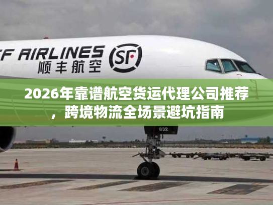 2026年靠谱航空货运代理公司推荐，跨境物流全场景避坑指南
