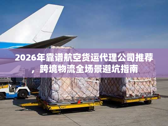 2026年靠谱航空货运代理公司推荐，跨境物流全场景避坑指南