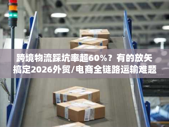 跨境物流踩坑率超60%？有的放矢搞定2026外贸/电商全链路运输难题