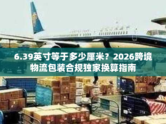 6.39英寸等于多少厘米？2026跨境物流包装合规独家换算指南