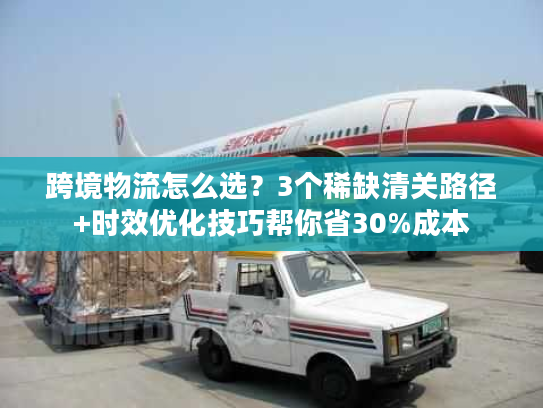 跨境物流怎么选？3个稀缺清关路径+时效优化技巧帮你省30%成本