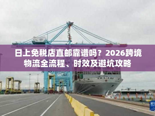 日上免税店直邮靠谱吗？2026跨境物流全流程、时效及避坑攻略