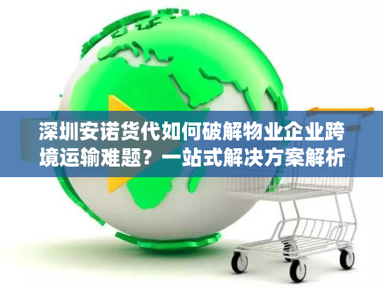 深圳安诺货代如何破解物业企业跨境运输难题？一站式解决方案解析