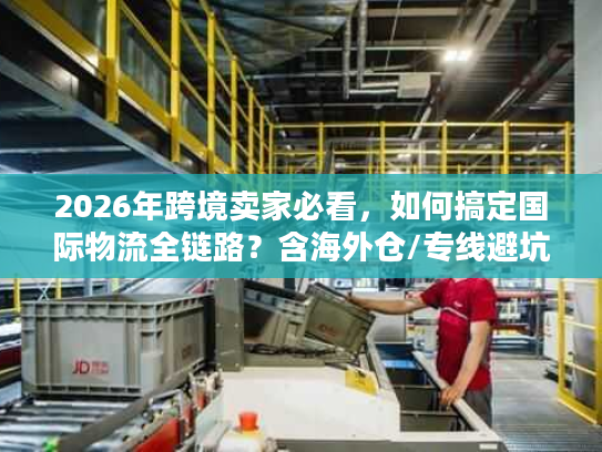 2026年跨境卖家必看，如何搞定国际物流全链路？含海外仓/专线避坑秘籍