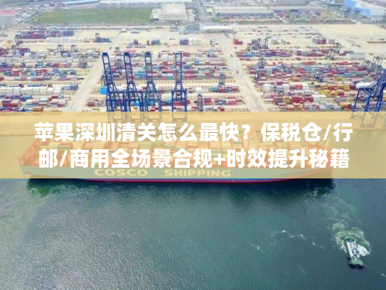 苹果深圳清关怎么最快？保税仓/行邮/商用全场景合规+时效提升秘籍