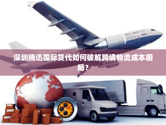 深圳腾迅国际货代如何破解跨境物流成本困局？