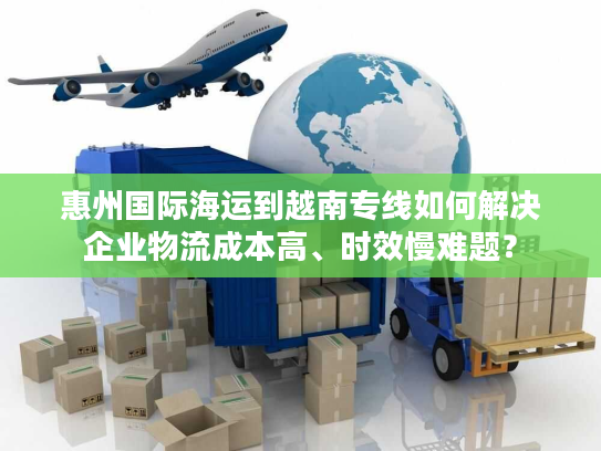 惠州国际海运到越南专线如何解决企业物流成本高、时效慢难题？