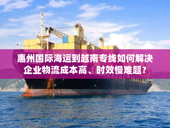 惠州国际海运到越南专线如何解决企业物流成本高、时效慢难题？